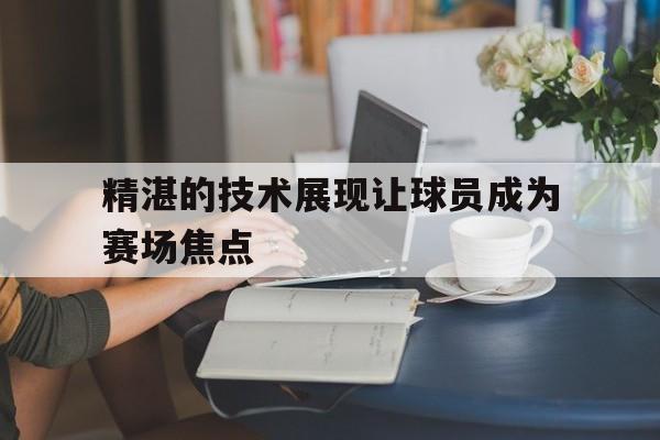精湛的技术展现让球员成为赛场焦点的简单介绍