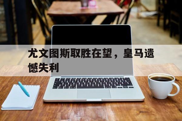 尤文图斯取胜在望，皇马遗憾失利