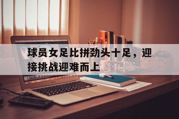 球员女足比拼劲头十足，迎接挑战迎难而上的简单介绍
