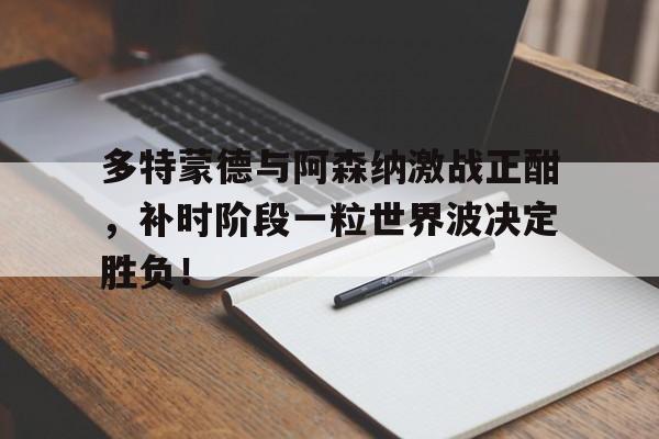 多特蒙德与阿森纳激战正酣，补时阶段一粒世界波决定胜负！多特蒙德与马竞巅峰对决