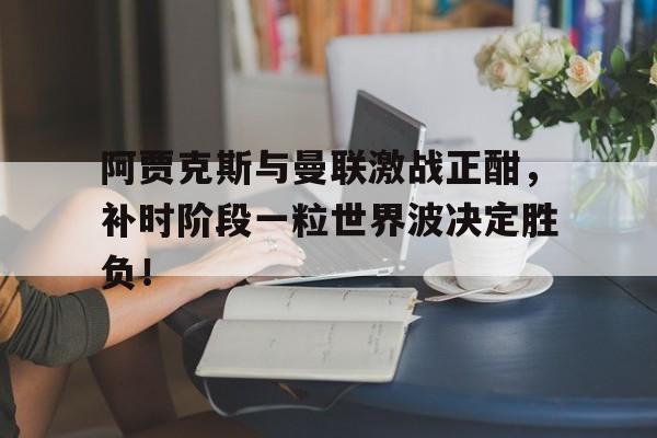 阿贾克斯与曼联激战正酣,补时阶段一粒世界波决定胜负!
