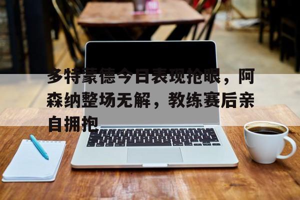 多特蒙德今日表现抢眼，阿森纳整场无解，教练赛后亲自拥抱